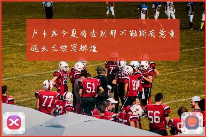 卢卡库今夏将告别那不勒斯有意重返米兰续写辉煌