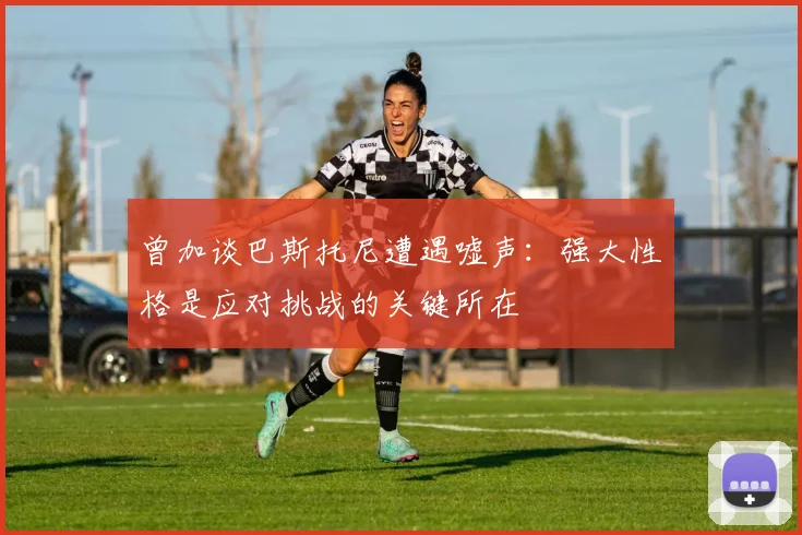 曾加谈巴斯托尼遭遇嘘声：强大性格是应对挑战的关键所在