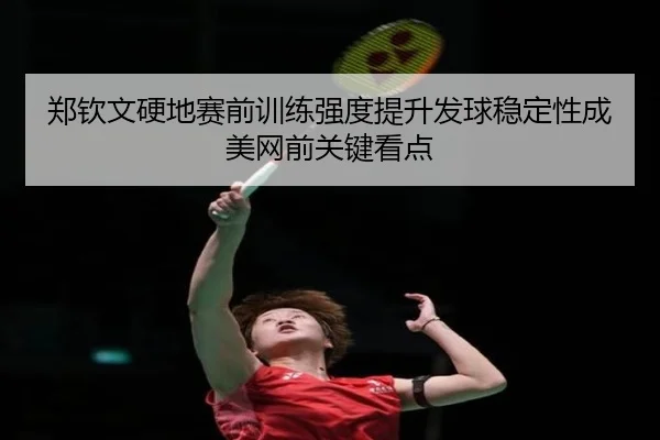 郑钦文硬地赛前训练强度提升发球稳定性成美网前关键看点