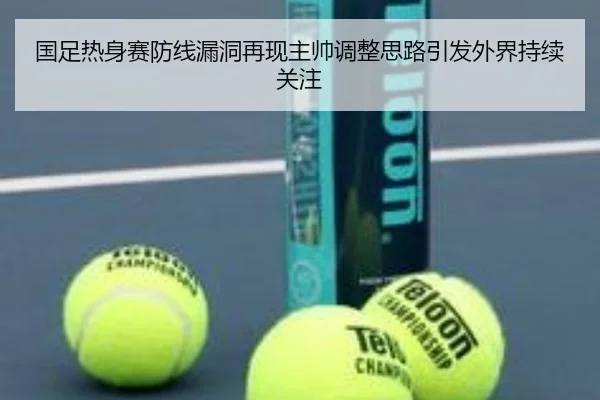 国足热身赛防线漏洞再现主帅调整思路引发外界持续关注